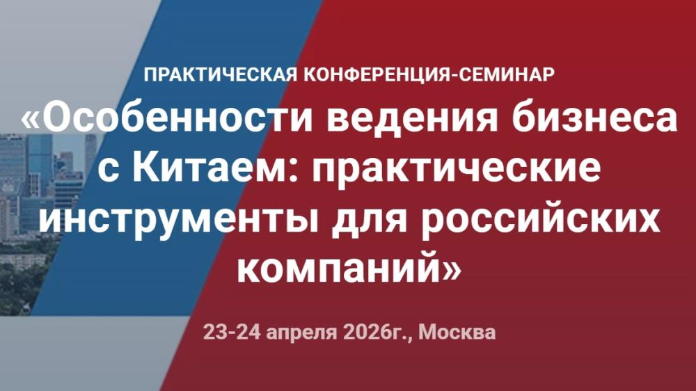 23-24 апреля 2026 года пройдет практическая конференция «Особенности ведения бизнеса с Китаем: практические инструменты для российских компаний»